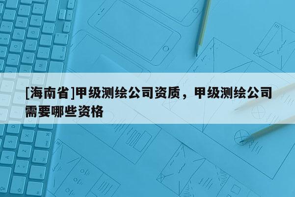 [海南省]甲級測繪公司資質(zhì)，甲級測繪公司需要哪些資格