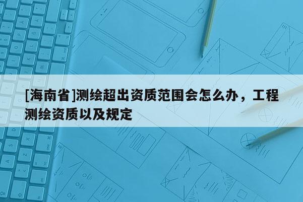 [海南省]測繪超出資質(zhì)范圍會怎么辦，工程測繪資質(zhì)以及規(guī)定