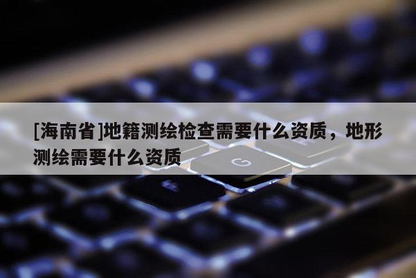 [海南省]地籍測繪檢查需要什么資質(zhì)，地形測繪需要什么資質(zhì)