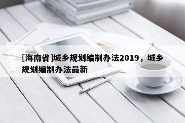 [海南省]城鄉(xiāng)規(guī)劃編制辦法2019，城鄉(xiāng)規(guī)劃編制辦法最新