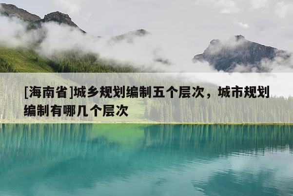 [海南省]城鄉(xiāng)規(guī)劃編制五個(gè)層次，城市規(guī)劃編制有哪幾個(gè)層次