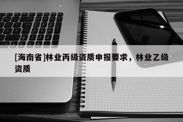 [海南省]林業(yè)丙級資質(zhì)申報要求，林業(yè)乙級資質(zhì)