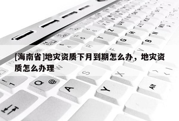 [海南省]地災資質(zhì)下月到期怎么辦，地災資質(zhì)怎么辦理