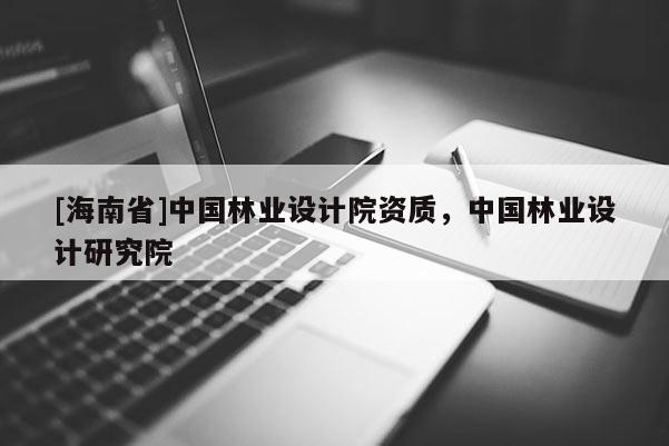 [海南省]中國林業(yè)設(shè)計院資質(zhì)，中國林業(yè)設(shè)計研究院