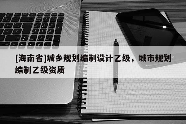 [海南省]城鄉(xiāng)規(guī)劃編制設(shè)計乙級，城市規(guī)劃編制乙級資質(zhì)