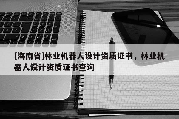 [海南省]林業(yè)機器人設(shè)計資質(zhì)證書，林業(yè)機器人設(shè)計資質(zhì)證書查詢