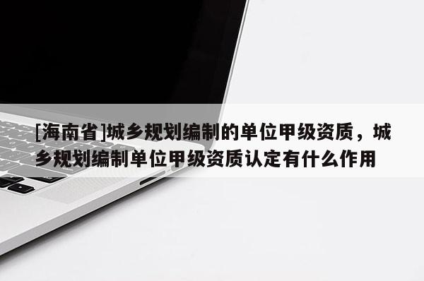 [海南省]城鄉(xiāng)規(guī)劃編制的單位甲級(jí)資質(zhì)，城鄉(xiāng)規(guī)劃編制單位甲級(jí)資質(zhì)認(rèn)定有什么作用