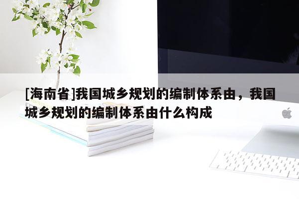 [海南省]我國(guó)城鄉(xiāng)規(guī)劃的編制體系由，我國(guó)城鄉(xiāng)規(guī)劃的編制體系由什么構(gòu)成