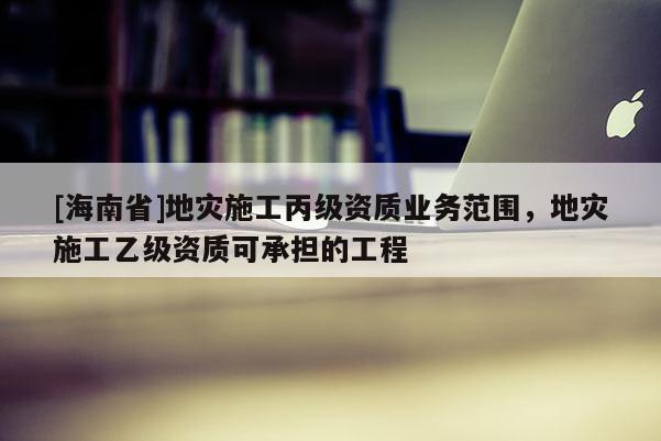 [海南省]地災(zāi)施工丙級(jí)資質(zhì)業(yè)務(wù)范圍，地災(zāi)施工乙級(jí)資質(zhì)可承擔(dān)的工程