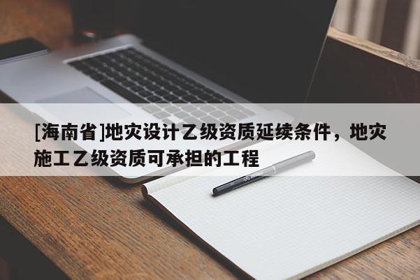 [海南省]地災(zāi)設(shè)計(jì)乙級(jí)資質(zhì)延續(xù)條件，地災(zāi)施工乙級(jí)資質(zhì)可承擔(dān)的工程