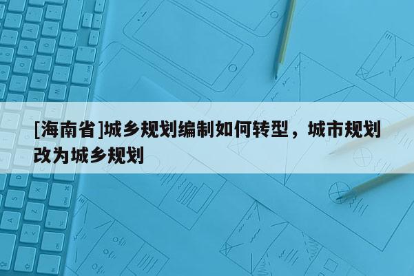 [海南省]城鄉(xiāng)規(guī)劃編制如何轉(zhuǎn)型，城市規(guī)劃改為城鄉(xiāng)規(guī)劃