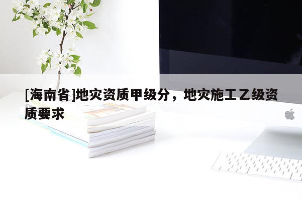 [海南省]地災(zāi)資質(zhì)甲級(jí)分，地災(zāi)施工乙級(jí)資質(zhì)要求