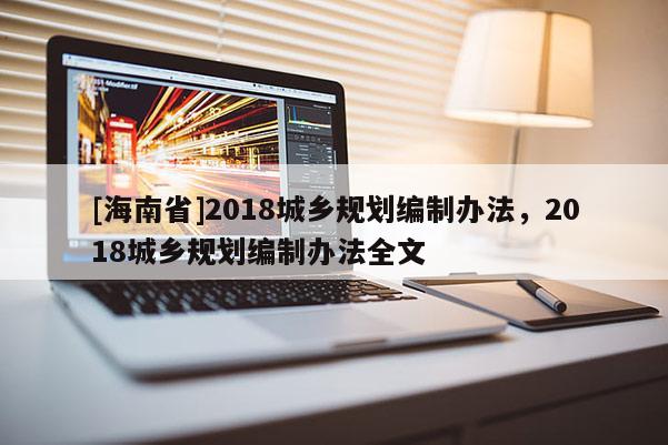 [海南省]2018城鄉(xiāng)規(guī)劃編制辦法，2018城鄉(xiāng)規(guī)劃編制辦法全文