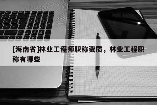 [海南省]林業(yè)工程師職稱資質(zhì)，林業(yè)工程職稱有哪些