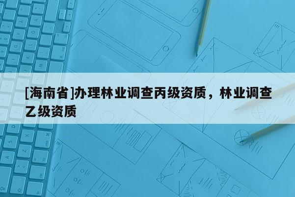 [海南省]辦理林業(yè)調(diào)查丙級(jí)資質(zhì)，林業(yè)調(diào)查乙級(jí)資質(zhì)