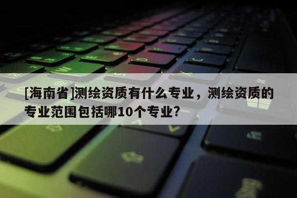 [海南省]測(cè)繪資質(zhì)有什么專業(yè)，測(cè)繪資質(zhì)的專業(yè)范圍包括哪10個(gè)專業(yè)?