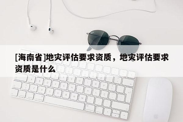 [海南省]地災(zāi)評(píng)估要求資質(zhì)，地災(zāi)評(píng)估要求資質(zhì)是什么