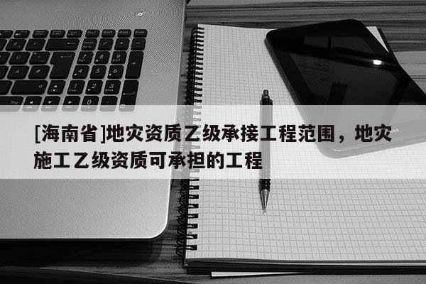 [海南省]地災(zāi)資質(zhì)乙級(jí)承接工程范圍，地災(zāi)施工乙級(jí)資質(zhì)可承擔(dān)的工程