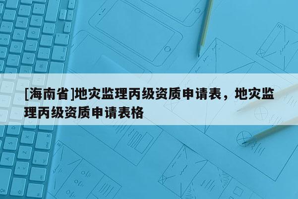 [海南省]地災(zāi)監(jiān)理丙級(jí)資質(zhì)申請(qǐng)表，地災(zāi)監(jiān)理丙級(jí)資質(zhì)申請(qǐng)表格