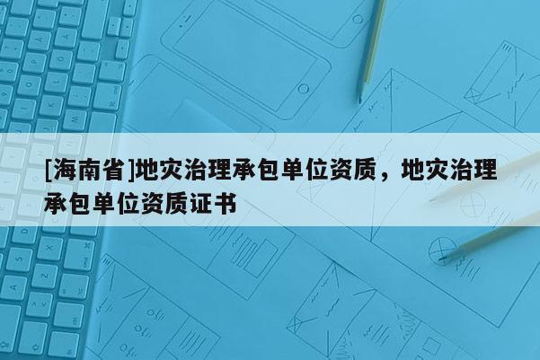 [海南省]地災(zāi)治理承包單位資質(zhì)，地災(zāi)治理承包單位資質(zhì)證書