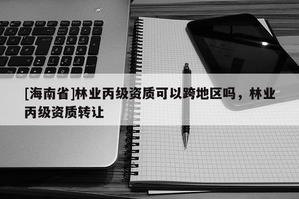 [海南省]林業(yè)丙級(jí)資質(zhì)可以跨地區(qū)嗎，林業(yè)丙級(jí)資質(zhì)轉(zhuǎn)讓