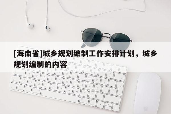 [海南省]城鄉(xiāng)規(guī)劃編制工作安排計(jì)劃，城鄉(xiāng)規(guī)劃編制的內(nèi)容