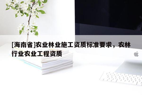 [海南省]農(nóng)業(yè)林業(yè)施工資質(zhì)標準要求，農(nóng)林行業(yè)農(nóng)業(yè)工程資質(zhì)