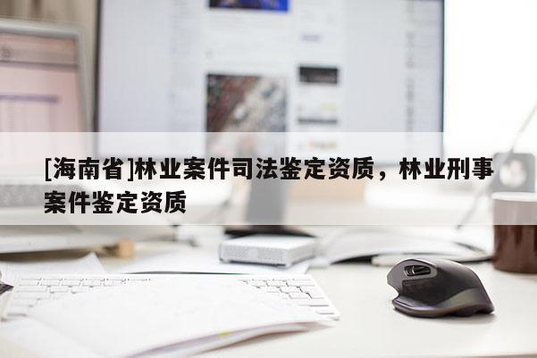 [海南省]林業(yè)案件司法鑒定資質(zhì)，林業(yè)刑事案件鑒定資質(zhì)