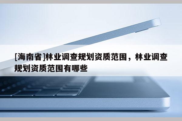 [海南省]林業(yè)調(diào)查規(guī)劃資質(zhì)范圍，林業(yè)調(diào)查規(guī)劃資質(zhì)范圍有哪些