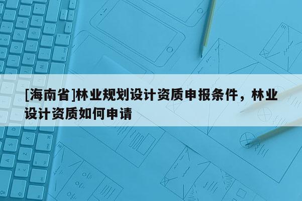 [海南省]林業(yè)規(guī)劃設(shè)計資質(zhì)申報條件，林業(yè)設(shè)計資質(zhì)如何申請