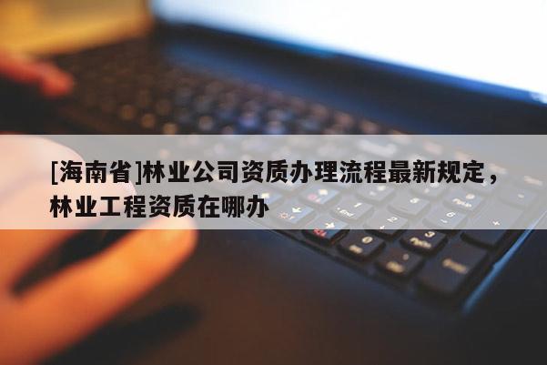 [海南省]林業(yè)公司資質(zhì)辦理流程最新規(guī)定，林業(yè)工程資質(zhì)在哪辦