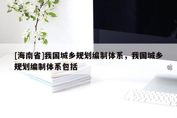 [海南省]我國城鄉(xiāng)規(guī)劃編制體系，我國城鄉(xiāng)規(guī)劃編制體系包括