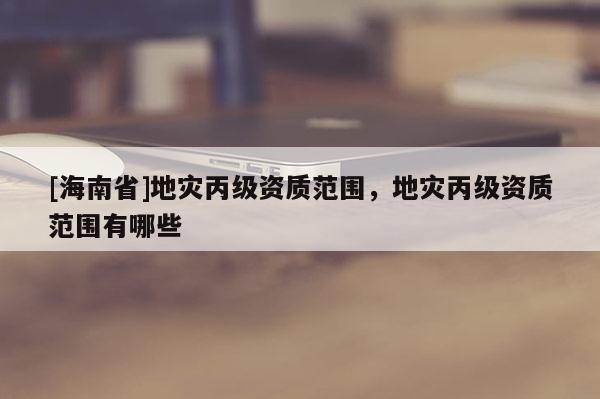 [海南省]地災丙級資質(zhì)范圍，地災丙級資質(zhì)范圍有哪些