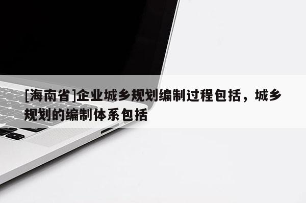 [海南省]企業(yè)城鄉(xiāng)規(guī)劃編制過(guò)程包括，城鄉(xiāng)規(guī)劃的編制體系包括