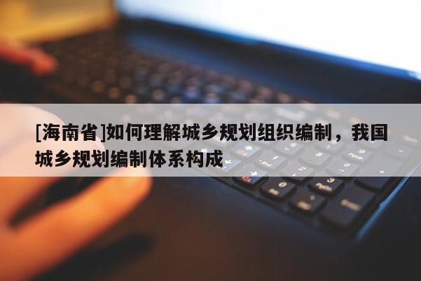 [海南省]如何理解城鄉(xiāng)規(guī)劃組織編制，我國(guó)城鄉(xiāng)規(guī)劃編制體系構(gòu)成