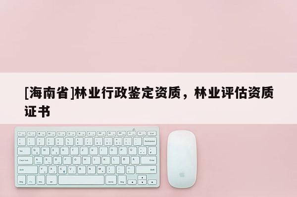 [海南省]林業(yè)行政鑒定資質(zhì)，林業(yè)評估資質(zhì)證書