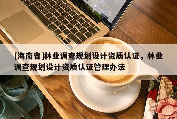 [海南省]林業(yè)調(diào)查規(guī)劃設(shè)計資質(zhì)認(rèn)證，林業(yè)調(diào)查規(guī)劃設(shè)計資質(zhì)認(rèn)證管理辦法