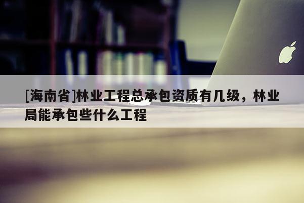 [海南省]林業(yè)工程總承包資質(zhì)有幾級(jí)，林業(yè)局能承包些什么工程