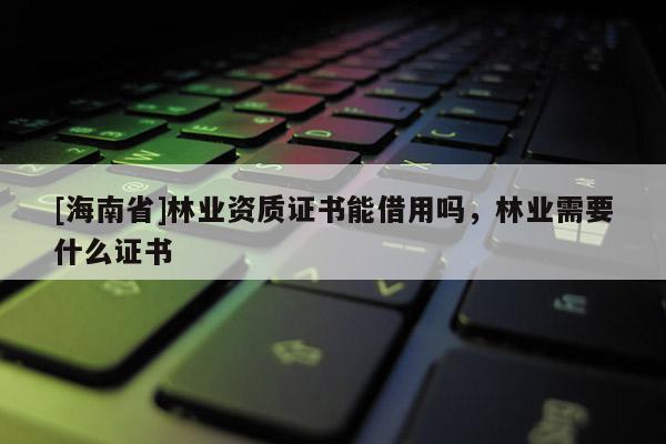 [海南省]林業(yè)資質(zhì)證書能借用嗎，林業(yè)需要什么證書