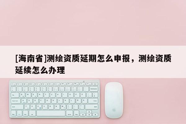 [海南省]測(cè)繪資質(zhì)延期怎么申報(bào)，測(cè)繪資質(zhì)延續(xù)怎么辦理