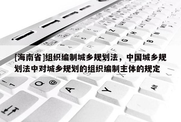 [海南省]組織編制城鄉(xiāng)規(guī)劃法，中國(guó)城鄉(xiāng)規(guī)劃法中對(duì)城鄉(xiāng)規(guī)劃的組織編制主體的規(guī)定