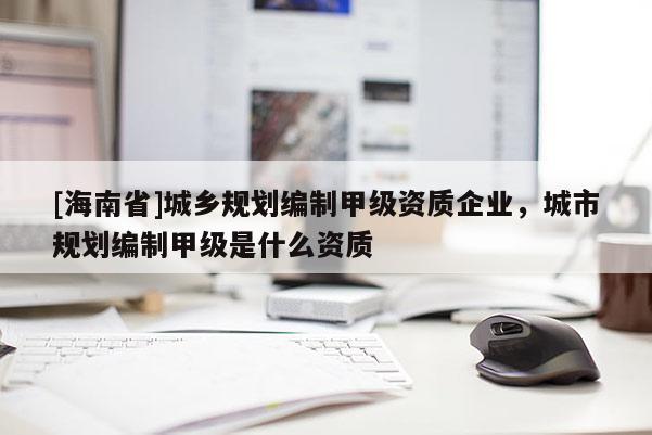 [海南省]城鄉(xiāng)規(guī)劃編制甲級資質企業(yè)，城市規(guī)劃編制甲級是什么資質