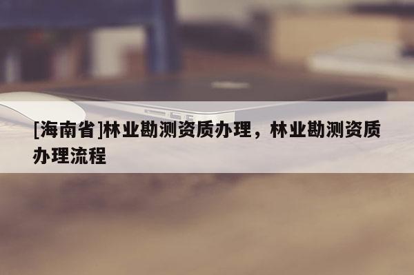 [海南省]林業(yè)勘測(cè)資質(zhì)辦理，林業(yè)勘測(cè)資質(zhì)辦理流程