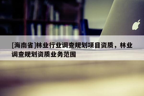 [海南省]林業(yè)行業(yè)調(diào)查規(guī)劃項目資質(zhì)，林業(yè)調(diào)查規(guī)劃資質(zhì)業(yè)務(wù)范圍