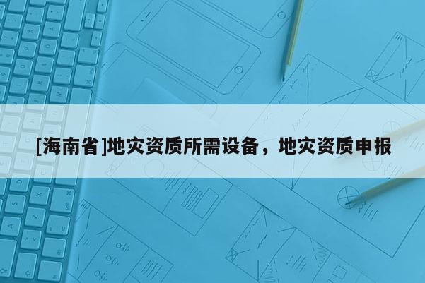 [海南省]地災(zāi)資質(zhì)所需設(shè)備，地災(zāi)資質(zhì)申報(bào)