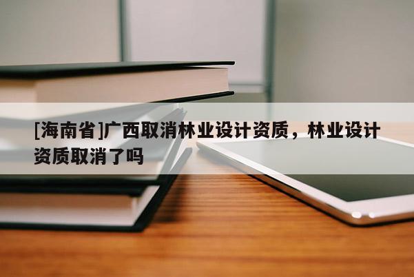 [海南省]廣西取消林業(yè)設(shè)計(jì)資質(zhì)，林業(yè)設(shè)計(jì)資質(zhì)取消了嗎