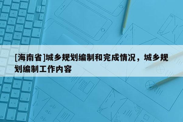 [海南省]城鄉(xiāng)規(guī)劃編制和完成情況，城鄉(xiāng)規(guī)劃編制工作內(nèi)容