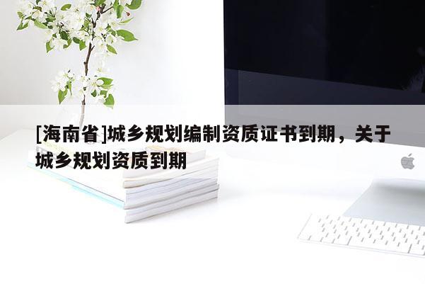 [海南省]城鄉(xiāng)規(guī)劃編制資質(zhì)證書到期，關(guān)于城鄉(xiāng)規(guī)劃資質(zhì)到期