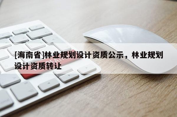 [海南省]林業(yè)規(guī)劃設(shè)計資質(zhì)公示，林業(yè)規(guī)劃設(shè)計資質(zhì)轉(zhuǎn)讓