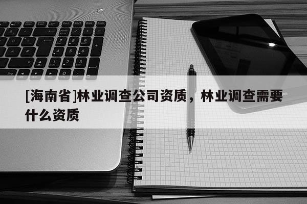 [海南省]林業(yè)調(diào)查公司資質(zhì)，林業(yè)調(diào)查需要什么資質(zhì)